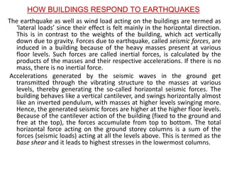 HOW BUILDINGS RESPOND TO EARTHQUAKES
The earthquake as well as wind load acting on the buildings are termed as
‘lateral loads’ since their effect is felt mainly in the horizontal direction.
This is in contrast to the weights of the building, which act vertically
down due to gravity. Forces due to earthquake, called seismic forces, are
induced in a building because of the heavy masses present at various
floor levels. Such forces are called inertial forces, is calculated by the
products of the masses and their respective accelerations. If there is no
mass, there is no inertial force.
Accelerations generated by the seismic waves in the ground get
transmitted through the vibrating structure to the masses at various
levels, thereby generating the so-called horizontal seismic forces. The
building behaves like a vertical cantilever, and swings horizontally almost
like an inverted pendulum, with masses at higher levels swinging more.
Hence, the generated seismic forces are higher at the higher floor levels.
Because of the cantilever action of the building (fixed to the ground and
free at the top), the forces accumulate from top to bottom. The total
horizontal force acting on the ground storey columns is a sum of the
forces (seismic loads) acting at all the levels above. This is termed as the
base shear and it leads to highest stresses in the lowermost columns.
 