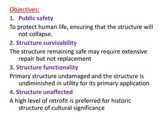 Objectives:
1. Public safety
To protect human life, ensuring that the structure will
not collapse.
2. Structure survivability
The structure remaining safe may require extensive
repair but not replacement
3. Structure functionality
Primary structure undamaged and the structure is
undiminished in utility for its primary application
4. Structure unaffected
A high level of retrofit is preferred for historic
structure of cultural significance
 
