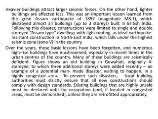 Heavier buildings attract larger seismic forces. On the other hand, lighter
buildings are affected less. This was an important lesson learned from
the great Assam earthquake of 1897 (magnitude M8.1), which
destroyed almost all buildings (up to 3 storeys) built in British India.
Following this disaster, constructions were limited to single and double
storeyed “Assam type” dwellings with light roofing as ideal earthquake-
resistant construction in North-East India, which falls under the highest
seismic zone (zone V) in the country.
Over the years, these basic lessons have been forgotten, and numerous
high-rise buildings have mushroomed, especially in recent times in the
urban centres of the country. Many of these buildings are seismically
deficient. Figure shows an old building in Guwahati, originally 4-
storeyed, to which three additional storeys were added recently ⎯ an
example of a potential man- made disaster, waiting to happen, in a
highly congested area. To prevent such disasters, local building
authorities must strictly ensure that all new constructions should
comply with design standards. Existing buildings that are highly unsafe
must be declared unfit for occupation (and, if located in congested
areas, must be demolished), unless they are retrofitted appropriately.
 
