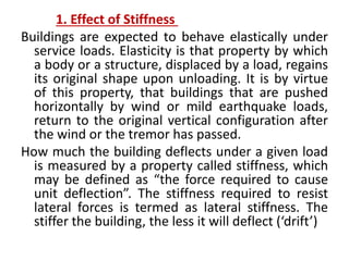 1. Effect of Stiffness
Buildings are expected to behave elastically under
service loads. Elasticity is that property by which
a body or a structure, displaced by a load, regains
its original shape upon unloading. It is by virtue
of this property, that buildings that are pushed
horizontally by wind or mild earthquake loads,
return to the original vertical configuration after
the wind or the tremor has passed.
How much the building deflects under a given load
is measured by a property called stiffness, which
may be defined as “the force required to cause
unit deflection”. The stiffness required to resist
lateral forces is termed as lateral stiffness. The
stiffer the building, the less it will deflect (‘drift’)
 
