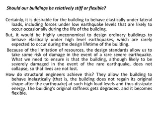 Should our buildings be relatively stiff or flexible?
Certainly, it is desirable for the building to behave elastically under lateral
loads, including forces under low earthquake levels that are likely to
occur occasionally during the life of the building.
But, it would be highly uneconomical to design ordinary buildings to
behave elastically under high level earthquakes, which are rarely
expected to occur during the design lifetime of the building.
Because of the limitation of resources, the design standards allow us to
take some risk of damage in the event of a rare severe earthquake.
What we need to ensure is that the building, although likely to be
severely damaged in the event of the rare earthquake, does not
collapse, so that lives are not lost.
How do structural engineers achieve this? They allow the building to
behave inelastically (that is, the building does not regain its original
shape after the earthquake) at such high load levels and thus dissipate
energy. The building’s original stiffness gets degraded, and it becomes
flexible.
 