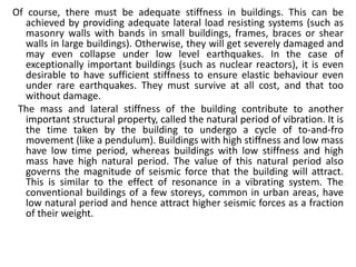 Of course, there must be adequate stiffness in buildings. This can be
achieved by providing adequate lateral load resisting systems (such as
masonry walls with bands in small buildings, frames, braces or shear
walls in large buildings). Otherwise, they will get severely damaged and
may even collapse under low level earthquakes. In the case of
exceptionally important buildings (such as nuclear reactors), it is even
desirable to have sufficient stiffness to ensure elastic behaviour even
under rare earthquakes. They must survive at all cost, and that too
without damage.
The mass and lateral stiffness of the building contribute to another
important structural property, called the natural period of vibration. It is
the time taken by the building to undergo a cycle of to-and-fro
movement (like a pendulum). Buildings with high stiffness and low mass
have low time period, whereas buildings with low stiffness and high
mass have high natural period. The value of this natural period also
governs the magnitude of seismic force that the building will attract.
This is similar to the effect of resonance in a vibrating system. The
conventional buildings of a few storeys, common in urban areas, have
low natural period and hence attract higher seismic forces as a fraction
of their weight.
 