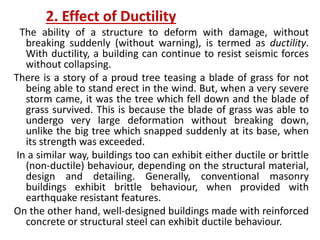 2. Effect of Ductility
The ability of a structure to deform with damage, without
breaking suddenly (without warning), is termed as ductility.
With ductility, a building can continue to resist seismic forces
without collapsing.
There is a story of a proud tree teasing a blade of grass for not
being able to stand erect in the wind. But, when a very severe
storm came, it was the tree which fell down and the blade of
grass survived. This is because the blade of grass was able to
undergo very large deformation without breaking down,
unlike the big tree which snapped suddenly at its base, when
its strength was exceeded.
In a similar way, buildings too can exhibit either ductile or brittle
(non-ductile) behaviour, depending on the structural material,
design and detailing. Generally, conventional masonry
buildings exhibit brittle behaviour, when provided with
earthquake resistant features.
On the other hand, well-designed buildings made with reinforced
concrete or structural steel can exhibit ductile behaviour.
 