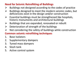 Need for Seismic Retrofitting of Buildings
 Buildings not designed according to the codes of practice
 Buildings designed to meet the modern seismic codes, but
deficiencies exist in the design and/or construction
 Essential buildings must be strengthened like hospitals,
historic monuments and architectural buildings
 Buildings that are expanded, renovated or rebuilt
 Deterioration of strength of the buildings
 Not considering the safety of buildings while construction
Common seismic retrofitting techniques
1. Base Isolators
2. Supplementary dampers
3. Tuned mass dampers
4. Slosh tank
5. Active control system
 