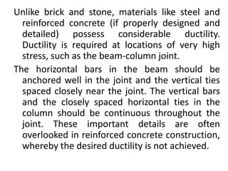 Unlike brick and stone, materials like steel and
reinforced concrete (if properly designed and
detailed) possess considerable ductility.
Ductility is required at locations of very high
stress, such as the beam-column joint.
The horizontal bars in the beam should be
anchored well in the joint and the vertical ties
spaced closely near the joint. The vertical bars
and the closely spaced horizontal ties in the
column should be continuous throughout the
joint. These important details are often
overlooked in reinforced concrete construction,
whereby the desired ductility is not achieved.
 
