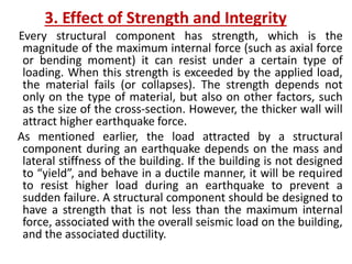 3. Effect of Strength and Integrity
Every structural component has strength, which is the
magnitude of the maximum internal force (such as axial force
or bending moment) it can resist under a certain type of
loading. When this strength is exceeded by the applied load,
the material fails (or collapses). The strength depends not
only on the type of material, but also on other factors, such
as the size of the cross-section. However, the thicker wall will
attract higher earthquake force.
As mentioned earlier, the load attracted by a structural
component during an earthquake depends on the mass and
lateral stiffness of the building. If the building is not designed
to “yield”, and behave in a ductile manner, it will be required
to resist higher load during an earthquake to prevent a
sudden failure. A structural component should be designed to
have a strength that is not less than the maximum internal
force, associated with the overall seismic load on the building,
and the associated ductility.
 