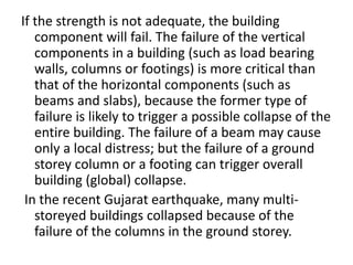 If the strength is not adequate, the building
component will fail. The failure of the vertical
components in a building (such as load bearing
walls, columns or footings) is more critical than
that of the horizontal components (such as
beams and slabs), because the former type of
failure is likely to trigger a possible collapse of the
entire building. The failure of a beam may cause
only a local distress; but the failure of a ground
storey column or a footing can trigger overall
building (global) collapse.
In the recent Gujarat earthquake, many multi-
storeyed buildings collapsed because of the
failure of the columns in the ground storey.
 