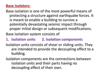 Base isolators:
Base isolation is one of the most powerful means of
protecting a structure against earthquake forces. It
is meant to enable a building to survive a
potentially devastating seismic impact through
proper initial design or subsequent modifications.
Base isolation system consists of
1. Isolation units 2. Isolation components
Isolation units consists of shear or sliding units. They
are intended to provide the decoupling effect to a
building.
Isolation components are the connections between
isolation units and their parts having no
decoupling effect of their own.
 