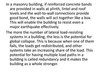 In a masonry building, if reinforced concrete bands
are provided in walls at plinth, lintel and roof
levels and the wall-to-wall connections provide
good bond, the walls will act together like a box.
This will enable the building to resist even a
major earthquake effectively.
The more the number of lateral load-resisting
systems in a building, the less is the potential for
global collapse. This is because when one of them
fails, the loads get redistributed, and other
systems take an increasing share of the load. This
potential for having multiple load paths in a
building is called redundancy and it makes the
building as a whole stronger.
 
