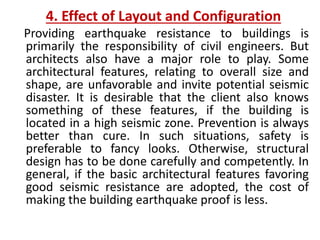 4. Effect of Layout and Configuration
Providing earthquake resistance to buildings is
primarily the responsibility of civil engineers. But
architects also have a major role to play. Some
architectural features, relating to overall size and
shape, are unfavorable and invite potential seismic
disaster. It is desirable that the client also knows
something of these features, if the building is
located in a high seismic zone. Prevention is always
better than cure. In such situations, safety is
preferable to fancy looks. Otherwise, structural
design has to be done carefully and competently. In
general, if the basic architectural features favoring
good seismic resistance are adopted, the cost of
making the building earthquake proof is less.
 