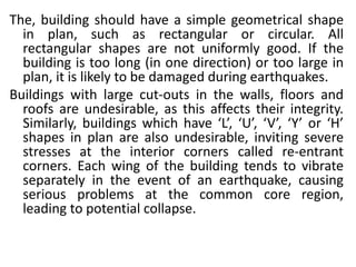 The, building should have a simple geometrical shape
in plan, such as rectangular or circular. All
rectangular shapes are not uniformly good. If the
building is too long (in one direction) or too large in
plan, it is likely to be damaged during earthquakes.
Buildings with large cut-outs in the walls, floors and
roofs are undesirable, as this affects their integrity.
Similarly, buildings which have ‘L’, ‘U’, ‘V’, ‘Y’ or ‘H’
shapes in plan are also undesirable, inviting severe
stresses at the interior corners called re-entrant
corners. Each wing of the building tends to vibrate
separately in the event of an earthquake, causing
serious problems at the common core region,
leading to potential collapse.
 