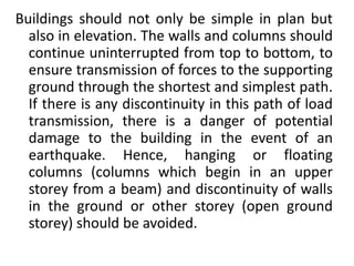 Buildings should not only be simple in plan but
also in elevation. The walls and columns should
continue uninterrupted from top to bottom, to
ensure transmission of forces to the supporting
ground through the shortest and simplest path.
If there is any discontinuity in this path of load
transmission, there is a danger of potential
damage to the building in the event of an
earthquake. Hence, hanging or floating
columns (columns which begin in an upper
storey from a beam) and discontinuity of walls
in the ground or other storey (open ground
storey) should be avoided.
 