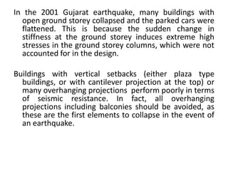 In the 2001 Gujarat earthquake, many buildings with
open ground storey collapsed and the parked cars were
flattened. This is because the sudden change in
stiffness at the ground storey induces extreme high
stresses in the ground storey columns, which were not
accounted for in the design.
Buildings with vertical setbacks (either plaza type
buildings, or with cantilever projection at the top) or
many overhanging projections perform poorly in terms
of seismic resistance. In fact, all overhanging
projections including balconies should be avoided, as
these are the first elements to collapse in the event of
an earthquake.
 