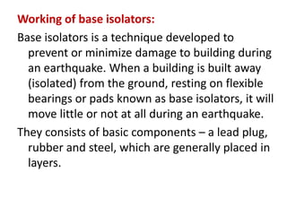 Working of base isolators:
Base isolators is a technique developed to
prevent or minimize damage to building during
an earthquake. When a building is built away
(isolated) from the ground, resting on flexible
bearings or pads known as base isolators, it will
move little or not at all during an earthquake.
They consists of basic components – a lead plug,
rubber and steel, which are generally placed in
layers.
 