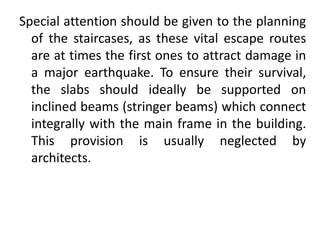 Special attention should be given to the planning
of the staircases, as these vital escape routes
are at times the first ones to attract damage in
a major earthquake. To ensure their survival,
the slabs should ideally be supported on
inclined beams (stringer beams) which connect
integrally with the main frame in the building.
This provision is usually neglected by
architects.
 