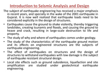 Introduction to Seismic Analysis and Design
The subject of earthquake engineering has received a major emphasis
in recent years, and specially in the wake of the 2001 earthquake in
Gujarat. It is now well realized that earthquake loads need to be
considered explicitly in the design of structures.
• Earthquakes cause the ground to shake violently, thereby triggering
landslides, creating tsunamis and floods, and causing the ground to
heave and crack, resulting in large-scale destruction to life and
property.
• The study of why and where of earthquakes comes under geology.
• The study of the characteristics of the earthquake ground motion
and its effects on engineered structures are the subjects of
earthquake engineering.
• The effect of earthquakes on structures and the design of
structures to withstand earthquakes with low damage is the subject
of earthquake resistant structural design.
• Local site effects such as ground subsidence, liquefaction and site
amplification are studied under geotechnical earthquake
engineering.
 