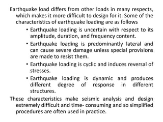 Earthquake load differs from other loads in many respects,
which makes it more difficult to design for it. Some of the
characteristics of earthquake loading are as follows
• Earthquake loading is uncertain with respect to its
amplitude, duration, and frequency content.
• Earthquake loading is predominantly lateral and
can cause severe damage unless special provisions
are made to resist them.
• Earthquake loading is cyclic and induces reversal of
stresses.
• Earthquake loading is dynamic and produces
different degree of response in different
structures.
These characteristics make seismic analysis and design
extremely difficult and time- consuming and so simplified
procedures are often used in practice.
 