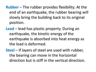 Rubber – The rubber provides flexibility. At the
end of an earthquake, the rubber bearing will
slowly bring the building back to its original
position.
Lead – lead has plastic property. During an
earthquake, the kinetic energy of the
earthquake is absorbed into heat energy as
the lead is deformed.
Steel – If layers of steel are used with rubber,
the bearing can move in the horizontal
direction but is stiff in the vertical direction.
 