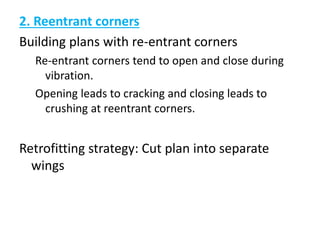 2. Reentrant corners
Building plans with re-entrant corners
Re-entrant corners tend to open and close during
vibration.
Opening leads to cracking and closing leads to
crushing at reentrant corners.
Retrofitting strategy: Cut plan into separate
wings
 