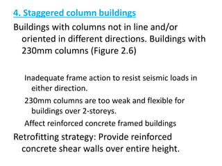4. Staggered column buildings
Buildings with columns not in line and/or
oriented in different directions. Buildings with
230mm columns (Figure 2.6)
Inadequate frame action to resist seismic loads in
either direction.
230mm columns are too weak and flexible for
buildings over 2-storeys.
Affect reinforced concrete framed buildings
Retrofitting strategy: Provide reinforced
concrete shear walls over entire height.
 