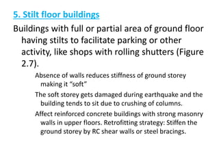 5. Stilt floor buildings
Buildings with full or partial area of ground floor
having stilts to facilitate parking or other
activity, like shops with rolling shutters (Figure
2.7).
Absence of walls reduces stiffness of ground storey
making it “soft”
The soft storey gets damaged during earthquake and the
building tends to sit due to crushing of columns.
Affect reinforced concrete buildings with strong masonry
walls in upper floors. Retrofitting strategy: Stiffen the
ground storey by RC shear walls or steel bracings.
 
