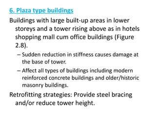 6. Plaza type buildings
Buildings with large built-up areas in lower
storeys and a tower rising above as in hotels
shopping mall cum office buildings (Figure
2.8).
– Sudden reduction in stiffness causes damage at
the base of tower.
– Affect all types of buildings including modern
reinforced concrete buildings and older/historic
masonry buildings.
Retrofitting strategies: Provide steel bracing
and/or reduce tower height.
 