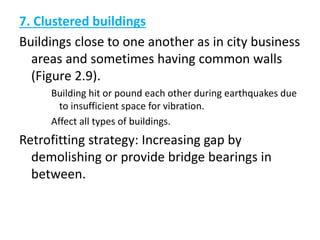 7. Clustered buildings
Buildings close to one another as in city business
areas and sometimes having common walls
(Figure 2.9).
Building hit or pound each other during earthquakes due
to insufficient space for vibration.
Affect all types of buildings.
Retrofitting strategy: Increasing gap by
demolishing or provide bridge bearings in
between.
 
