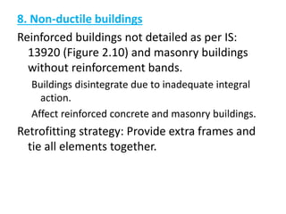 8. Non-ductile buildings
Reinforced buildings not detailed as per IS:
13920 (Figure 2.10) and masonry buildings
without reinforcement bands.
Buildings disintegrate due to inadequate integral
action.
Affect reinforced concrete and masonry buildings.
Retrofitting strategy: Provide extra frames and
tie all elements together.
 