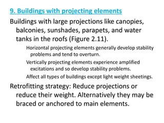 9. Buildings with projecting elements
Buildings with large projections like canopies,
balconies, sunshades, parapets, and water
tanks in the roofs (Figure 2.11).
Horizontal projecting elements generally develop stability
problems and tend to overturn.
Vertically projecting elements experience amplified
excitations and so develop stability problems.
Affect all types of buildings except light weight sheetings.
Retrofitting strategy: Reduce projections or
reduce their weight. Alternatively they may be
braced or anchored to main elements.
 