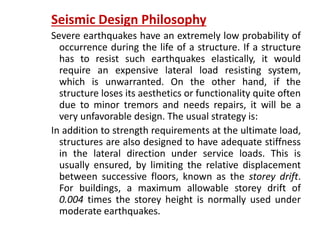 Seismic Design Philosophy
Severe earthquakes have an extremely low probability of
occurrence during the life of a structure. If a structure
has to resist such earthquakes elastically, it would
require an expensive lateral load resisting system,
which is unwarranted. On the other hand, if the
structure loses its aesthetics or functionality quite often
due to minor tremors and needs repairs, it will be a
very unfavorable design. The usual strategy is:
In addition to strength requirements at the ultimate load,
structures are also designed to have adequate stiffness
in the lateral direction under service loads. This is
usually ensured, by limiting the relative displacement
between successive floors, known as the storey drift.
For buildings, a maximum allowable storey drift of
0.004 times the storey height is normally used under
moderate earthquakes.
 