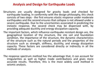 Analysis and Design for Earthquake Loads
Structures are usually designed for gravity loads and checked for
earthquake loading. In conformity with the design philosophy, this check
consists of two steps - the first ensures elastic response under moderate
earthquakes and the second ensures that collapse is not allowed under a
severe earthquake. Due to the uncertainties associated in predicting the
inelastic response, the second check may be dispensed with, by
providing adequate ductility and energy dissipation capacity.
The important factors, which influence earthquake resistant design are, the
geographical location of the structure, the site soil and foundation
condition, the importance of the structure, the dynamic characteristics
of the structure such as the natural periods and the properties of the
structure such as strength, stiffness, ductility, and energy dissipation
capacity. These factors are considered directly or indirectly in all the
methods of analysis.
The response spectrum method has the advantage that, it can account for
irregularities as well as higher mode contributions and gives more
accurate results. Therefore, this is the most widely used method in
seismic analysis.
 