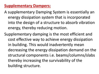 Supplementary Dampers:
A supplementary Damping System is essentially an
energy dissipation system that is incorporated
into the design of a structure to absorb vibration
energy, thereby reducing motion.
Supplementary damping is the most efficient and
cost effective way to achieve energy dissipation
in building. This would inadvertently mean
decreasing the energy dissipation demand on the
structural components i.e. beams/columns/slabs
thereby increasing the survivability of the
building structure.
 