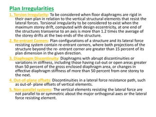 Plan Irregularities
1. Torsion Irregularity: To be considered when floor diaphragms are rigid in
their own plan in relation to the vertical structural elements that resist the
lateral forces. Torsional irregularity to be considered to exist when the
maximum storey drift, computed with design eccentricity, at one end of
the structures transverse to an axis is more than 1.2 times the average of
the storey drifts at the two ends of the structure.
2. Re-entrant Corners: Plan configurations of a structure and its lateral force
resisting system contain re-entrant corners, where both projections of the
structure beyond the re- entrant corner are greater than 15 percent of its
plan dimension in the given direction.
3. Diaphragm Discontinuity: Diaphragms with abrupt discontinuities or
variations in stiffness, including those having cut-out or open areas greater
than 50 percent of the gross enclosed diaphragm area, or changes in
effective diaphragm stiffness of more than 50 percent from one storey to
the next.
4. Out-of-plane offsets: Discontinuities in a lateral force resistance path, such
as out-of- plane offsets of vertical elements.
5. Non-parallel systems: The vertical elements resisting the lateral force are
not parallel to or symmetric about the major orthogonal axes or the lateral
force resisting element.
 