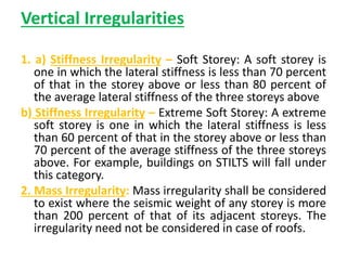 Vertical Irregularities
1. a) Stiffness Irregularity – Soft Storey: A soft storey is
one in which the lateral stiffness is less than 70 percent
of that in the storey above or less than 80 percent of
the average lateral stiffness of the three storeys above
b) Stiffness Irregularity – Extreme Soft Storey: A extreme
soft storey is one in which the lateral stiffness is less
than 60 percent of that in the storey above or less than
70 percent of the average stiffness of the three storeys
above. For example, buildings on STILTS will fall under
this category.
2. Mass Irregularity: Mass irregularity shall be considered
to exist where the seismic weight of any storey is more
than 200 percent of that of its adjacent storeys. The
irregularity need not be considered in case of roofs.
 
