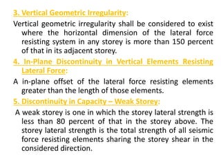 3. Vertical Geometric Irregularity:
Vertical geometric irregularity shall be considered to exist
where the horizontal dimension of the lateral force
resisting system in any storey is more than 150 percent
of that in its adjacent storey.
4. In-Plane Discontinuity in Vertical Elements Resisting
Lateral Force:
A in-plane offset of the lateral force resisting elements
greater than the length of those elements.
5. Discontinuity in Capacity – Weak Storey:
A weak storey is one in which the storey lateral strength is
less than 80 percent of that in the storey above. The
storey lateral strength is the total strength of all seismic
force resisting elements sharing the storey shear in the
considered direction.
 
