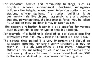 For important service and community buildings, such as
hospitals, schools; monumental structures; emergency
buildings like telephone exchange, television stations, radio
stations, railway stations, fire station buildings; large
community halls like cinemas, assembly halls and subway
stations, power stations, the importance factor may be taken
as 1.5 but for most buildings it may be taken as 1.0.
The response reduction factor R is also specified for various
buildings depending on the type of detailing adopted.
For example, if a building is detailed as per ductile detailing
provisions given in IS 13920, then the R factor is 5, else it is 3.
The natural time period T is very important and should be
calculated correctly. For single storey structures, it may be
taken as T = 2π√(k/m) where k is the lateral (horizontal)
stiffness of the supporting structure and m is the mass of the
roof usually taken as the sum of the roof dead load plus 50%
of the live load divided by the acceleration due to gravity.
 