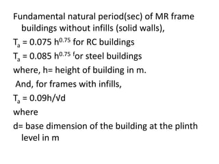 Fundamental natural period(sec) of MR frame
buildings without infills (solid walls),
Ta = 0.075 h0.75 for RC buildings
Ta = 0.085 h0.75 for steel buildings
where, h= height of building in m.
And, for frames with infills,
Ta = 0.09h/√d
where
d= base dimension of the building at the plinth
level in m
 
