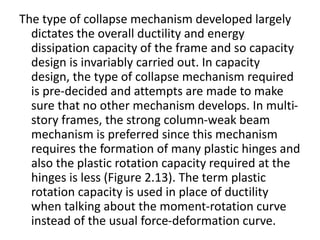 The type of collapse mechanism developed largely
dictates the overall ductility and energy
dissipation capacity of the frame and so capacity
design is invariably carried out. In capacity
design, the type of collapse mechanism required
is pre-decided and attempts are made to make
sure that no other mechanism develops. In multi-
story frames, the strong column-weak beam
mechanism is preferred since this mechanism
requires the formation of many plastic hinges and
also the plastic rotation capacity required at the
hinges is less (Figure 2.13). The term plastic
rotation capacity is used in place of ductility
when talking about the moment-rotation curve
instead of the usual force-deformation curve.
 