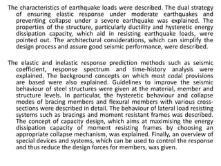 The characteristics of earthquake loads were described. The dual strategy
of ensuring elastic response under moderate earthquakes and
preventing collapse under a severe earthquake was explained. The
properties of the structure, particularly ductility and hysteretic energy
dissipation capacity, which aid in resisting earthquake loads, were
pointed out. The architectural considerations, which can simplify the
design process and assure good seismic performance, were described.
The elastic and inelastic response prediction methods such as seismic
coefficient, response spectrum and time-history analysis were
explained. The background concepts on which most codal provisions
are based were also explained. Guidelines to improve the seismic
behaviour of steel structures were given at the material, member and
structure levels. In particular, the hysteretic behaviour and collapse
modes of bracing members and flexural members with various cross-
sections were described in detail. The behaviour of lateral load resisting
systems such as bracings and moment resistant frames was described.
The concept of capacity design, which aims at maximising the energy
dissipation capacity of moment resisting frames by choosing an
appropriate collapse mechanism, was explained. Finally, an overview of
special devices and systems, which can be used to control the response
and thus reduce the design forces for members, was given.
 