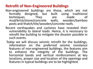 Retrofit of Non-Engineered Buildings
Non-engineered buildings are those, which are not
formally designed, but built using traditional
techniques. They are made of
mud/brick/stone/concrete walls, wooden/bamboo
posts and thatch/tile/wooden/concrete roofs.
Recent earthquakes and cyclones have revealed their
vulnerability to lateral loads. Hence, it is necessary to
retrofit the building to mitigate the disaster possible in
such events.
Today we will discuss seismic retrofit for the buildings,
information on the preferred seismic resistance
features of non-engineered buildings, the features aim
to enhance the integrity of the buildings. The
horizontal bands and vertical reinforcement at key
locations, proper size and location of the openings and
features in typical buildings are to be highlighted.
 