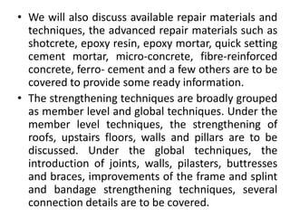 • We will also discuss available repair materials and
techniques, the advanced repair materials such as
shotcrete, epoxy resin, epoxy mortar, quick setting
cement mortar, micro-concrete, fibre-reinforced
concrete, ferro- cement and a few others are to be
covered to provide some ready information.
• The strengthening techniques are broadly grouped
as member level and global techniques. Under the
member level techniques, the strengthening of
roofs, upstairs floors, walls and pillars are to be
discussed. Under the global techniques, the
introduction of joints, walls, pilasters, buttresses
and braces, improvements of the frame and splint
and bandage strengthening techniques, several
connection details are to be covered.
 