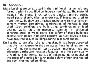 INTRODUCTION
Many building are constructed in the traditional manner without
formal design by qualified engineers or architects. The material
include field stone, brick, concrete blocks, rammed earth,
wood posts, thatch, tiles, concrete etc. if blocks are used to
make the walls, they are attached together with mud, lime or
cement mortar. Sometimes, combination of mortars is also
used. Such buildings are built using combination of load
bearing walls, piers in masonry, columns in reinforced
concrete, steel or wood posts. The safety of these buildings
against earthquakes is of great concern, as huge losses of lives
have occurred in such buildings during past earthquakes.
During the survey after the earthquakes, it has been observed
that the main reason for the damage to these buildings are the
use of non-engineered construction methods without
adequate earthquake resistant features, and the poor quality
of workmanship. Hence, Bureau of Indian Standards published
the codes of practice for earthquake safety of non-engineered
and semi-engineered buildings.
 