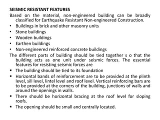 SEISMIC RESISTANT FEATURES
Based on the material, non-engineered building can be broadly
classified for Earthquake Resistant Non-engineered Construction.
• Buildings in brick and other masonry units
• Stone buildings
• Wooden buildings
• Earthen buildings
• Non-engineered reinforced concrete buildings
The different parts of building should be tied together s o that the
building acts as one unit under seismic forces. The essential
features for resisting seismic forces are
 The building should be tied to its foundation
 Horizontal bands of reinforcement are to be provided at the plinth
level, sill level, lintel level and roof level. Vertical reinforcing bars are
to be provided at the corners of the building, junctions of walls and
around the openings in walls.
 There should be horizontal bracing at the roof level for sloping
roofs.
 The opening should be small and centrally located.
 