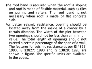 The roof band is required when the roof is sloping
and roof is made of flexible material, such as tiles
on purlins and rafters. The roof band is not
necessary when roof is made of flat concrete
slab.
For better seismic resistance, opening should be
located away from the inside of a corner by a
certain distance. The width of the pier between
two openings should not be less than a minimum
value. The total length of openings should not
exceed a certain percentage of the span of a wall.
The features for seismic resistance as per IS 4326:
1993, IS 13827: 1993 and IS 13828: 1993 are
shown in figure. The specific limits are available
in the codes.
 