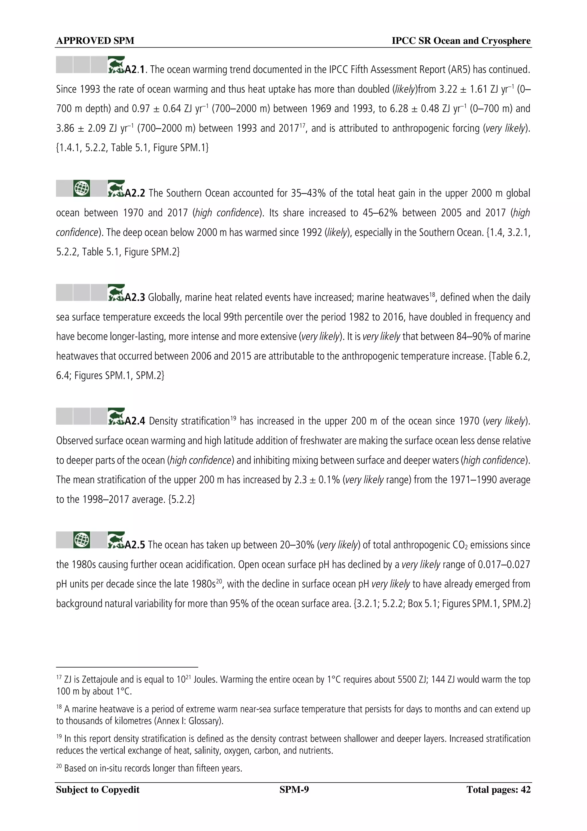 APPROVED SPM IPCC SR Ocean and Cryosphere
Subject to Copyedit SPM-9 Total pages: 42
A2.1. The ocean warming trend documented in the IPCC Fifth Assessment Report (AR5) has continued.
Since 1993 the rate of ocean warming and thus heat uptake has more than doubled (likely)from 3.22 ± 1.61 ZJ yr–1
(0–
700 m depth) and 0.97 ± 0.64 ZJ yr–1
(700–2000 m) between 1969 and 1993, to 6.28 ± 0.48 ZJ yr–1
(0–700 m) and
3.86 ± 2.09 ZJ yr–1
(700–2000 m) between 1993 and 201717
, and is attributed to anthropogenic forcing (very likely).
{1.4.1, 5.2.2, Table 5.1, Figure SPM.1}
A2.2 The Southern Ocean accounted for 35–43% of the total heat gain in the upper 2000 m global
ocean between 1970 and 2017 (high confidence). Its share increased to 45–62% between 2005 and 2017 (high
confidence). The deep ocean below 2000 m has warmed since 1992 (likely), especially in the Southern Ocean. {1.4, 3.2.1,
5.2.2, Table 5.1, Figure SPM.2}
A2.3 Globally, marine heat related events have increased; marine heatwaves18
, defined when the daily
sea surface temperature exceeds the local 99th percentile over the period 1982 to 2016, have doubled in frequency and
have become longer-lasting, more intense and more extensive (very likely). It is very likely that between 84–90% of marine
heatwaves that occurred between 2006 and 2015 are attributable to the anthropogenic temperature increase. {Table 6.2,
6.4; Figures SPM.1, SPM.2}
A2.4 Density stratification19
has increased in the upper 200 m of the ocean since 1970 (very likely).
Observed surface ocean warming and high latitude addition of freshwater are making the surface ocean less dense relative
to deeper parts of the ocean (high confidence) and inhibiting mixing between surface and deeper waters (high confidence).
The mean stratification of the upper 200 m has increased by 2.3 ± 0.1% (very likely range) from the 1971–1990 average
to the 1998–2017 average. {5.2.2}
A2.5 The ocean has taken up between 20–30% (very likely) of total anthropogenic CO2 emissions since
the 1980s causing further ocean acidification. Open ocean surface pH has declined by a very likely range of 0.017–0.027
pH units per decade since the late 1980s20
, with the decline in surface ocean pH very likely to have already emerged from
background natural variability for more than 95% of the ocean surface area. {3.2.1; 5.2.2; Box 5.1; Figures SPM.1, SPM.2}
17
ZJ is Zettajoule and is equal to 1021
Joules. Warming the entire ocean by 1°C requires about 5500 ZJ; 144 ZJ would warm the top
100 m by about 1°C.
18
A marine heatwave is a period of extreme warm near-sea surface temperature that persists for days to months and can extend up
to thousands of kilometres (Annex I: Glossary).
19
In this report density stratification is defined as the density contrast between shallower and deeper layers. Increased stratification
reduces the vertical exchange of heat, salinity, oxygen, carbon, and nutrients.
20
Based on in-situ records longer than fifteen years.
 