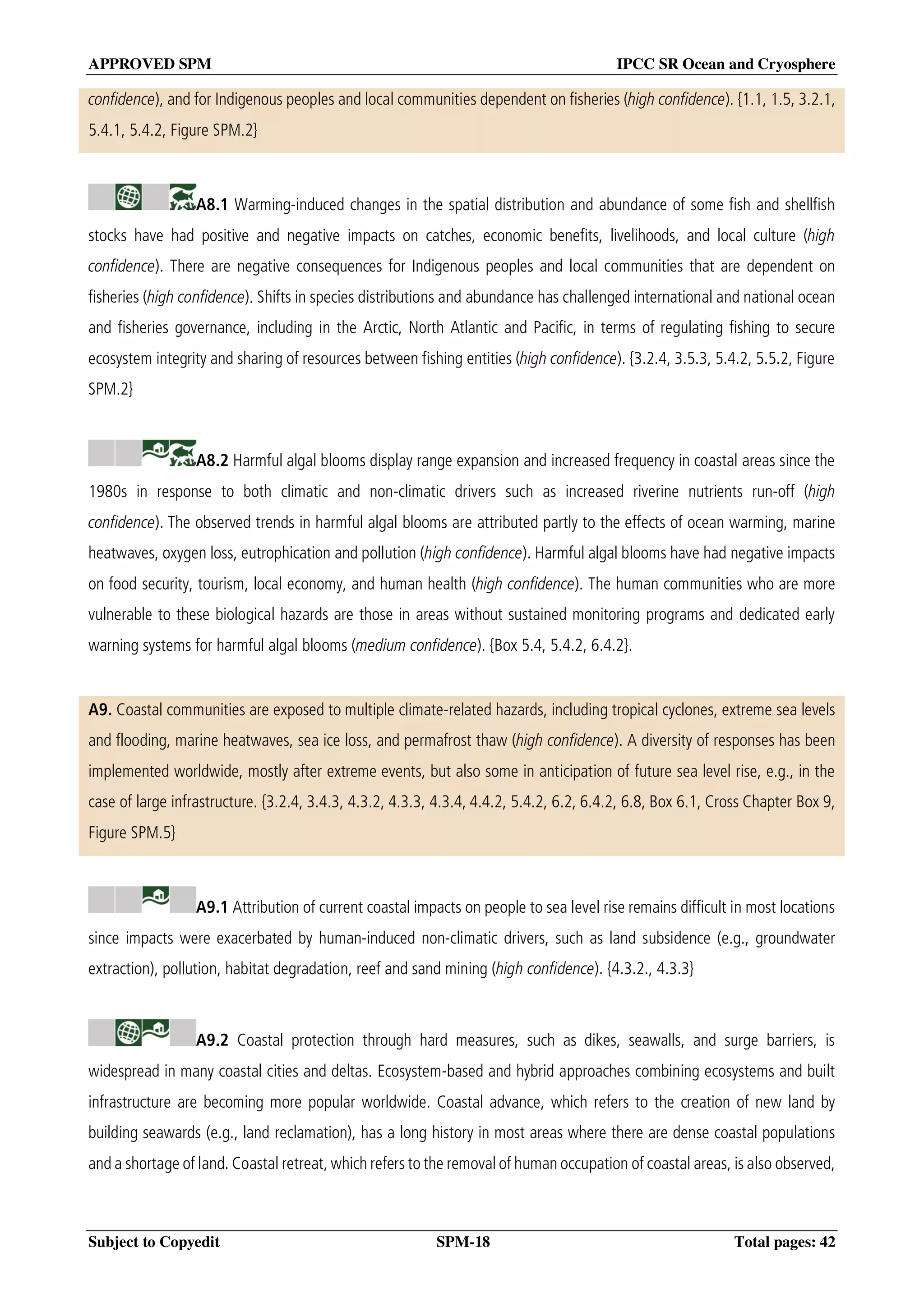 APPROVED SPM IPCC SR Ocean and Cryosphere
Subject to Copyedit SPM-18 Total pages: 42
confidence), and for Indigenous peoples and local communities dependent on fisheries (high confidence). {1.1, 1.5, 3.2.1,
5.4.1, 5.4.2, Figure SPM.2}
A8.1 Warming-induced changes in the spatial distribution and abundance of some fish and shellfish
stocks have had positive and negative impacts on catches, economic benefits, livelihoods, and local culture (high
confidence). There are negative consequences for Indigenous peoples and local communities that are dependent on
fisheries (high confidence). Shifts in species distributions and abundance has challenged international and national ocean
and fisheries governance, including in the Arctic, North Atlantic and Pacific, in terms of regulating fishing to secure
ecosystem integrity and sharing of resources between fishing entities (high confidence). {3.2.4, 3.5.3, 5.4.2, 5.5.2, Figure
SPM.2}
A8.2 Harmful algal blooms display range expansion and increased frequency in coastal areas since the
1980s in response to both climatic and non-climatic drivers such as increased riverine nutrients run-off (high
confidence). The observed trends in harmful algal blooms are attributed partly to the effects of ocean warming, marine
heatwaves, oxygen loss, eutrophication and pollution (high confidence). Harmful algal blooms have had negative impacts
on food security, tourism, local economy, and human health (high confidence). The human communities who are more
vulnerable to these biological hazards are those in areas without sustained monitoring programs and dedicated early
warning systems for harmful algal blooms (medium confidence). {Box 5.4, 5.4.2, 6.4.2}.
A9. Coastal communities are exposed to multiple climate-related hazards, including tropical cyclones, extreme sea levels
and flooding, marine heatwaves, sea ice loss, and permafrost thaw (high confidence). A diversity of responses has been
implemented worldwide, mostly after extreme events, but also some in anticipation of future sea level rise, e.g., in the
case of large infrastructure. {3.2.4, 3.4.3, 4.3.2, 4.3.3, 4.3.4, 4.4.2, 5.4.2, 6.2, 6.4.2, 6.8, Box 6.1, Cross Chapter Box 9,
Figure SPM.5}
A9.1 Attribution of current coastal impacts on people to sea level rise remains difficult in most locations
since impacts were exacerbated by human-induced non-climatic drivers, such as land subsidence (e.g., groundwater
extraction), pollution, habitat degradation, reef and sand mining (high confidence). {4.3.2., 4.3.3}
A9.2 Coastal protection through hard measures, such as dikes, seawalls, and surge barriers, is
widespread in many coastal cities and deltas. Ecosystem-based and hybrid approaches combining ecosystems and built
infrastructure are becoming more popular worldwide. Coastal advance, which refers to the creation of new land by
building seawards (e.g., land reclamation), has a long history in most areas where there are dense coastal populations
and a shortage of land. Coastal retreat, which refers to the removal of human occupation of coastal areas, is also observed,
 