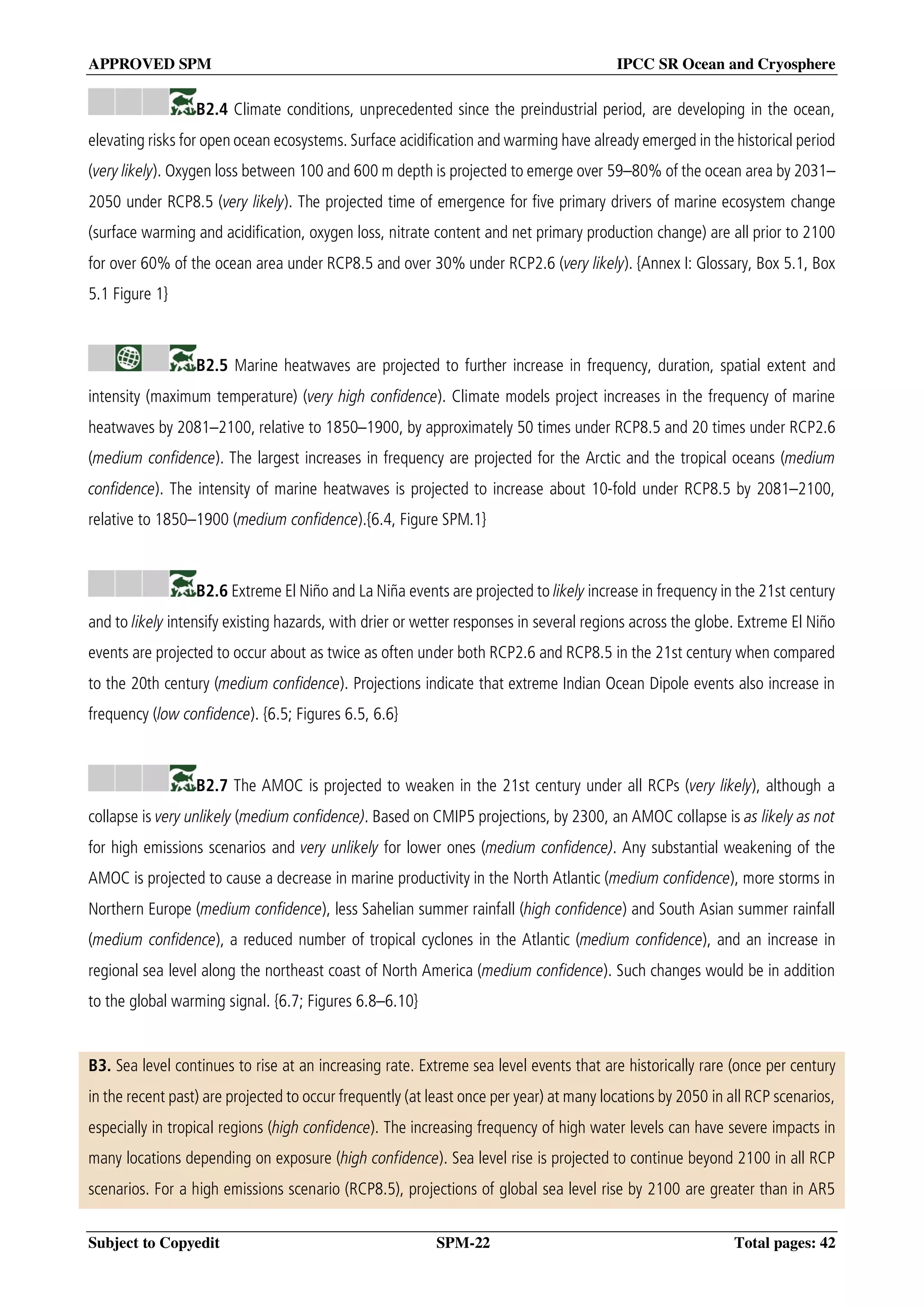 APPROVED SPM IPCC SR Ocean and Cryosphere
Subject to Copyedit SPM-22 Total pages: 42
B2.4 Climate conditions, unprecedented since the preindustrial period, are developing in the ocean,
elevating risks for open ocean ecosystems. Surface acidification and warming have already emerged in the historical period
(very likely). Oxygen loss between 100 and 600 m depth is projected to emerge over 59–80% of the ocean area by 2031–
2050 under RCP8.5 (very likely). The projected time of emergence for five primary drivers of marine ecosystem change
(surface warming and acidification, oxygen loss, nitrate content and net primary production change) are all prior to 2100
for over 60% of the ocean area under RCP8.5 and over 30% under RCP2.6 (very likely). {Annex I: Glossary, Box 5.1, Box
5.1 Figure 1}
B2.5 Marine heatwaves are projected to further increase in frequency, duration, spatial extent and
intensity (maximum temperature) (very high confidence). Climate models project increases in the frequency of marine
heatwaves by 2081–2100, relative to 1850–1900, by approximately 50 times under RCP8.5 and 20 times under RCP2.6
(medium confidence). The largest increases in frequency are projected for the Arctic and the tropical oceans (medium
confidence). The intensity of marine heatwaves is projected to increase about 10-fold under RCP8.5 by 2081–2100,
relative to 1850–1900 (medium confidence).{6.4, Figure SPM.1}
B2.6 Extreme El Niño and La Niña events are projected to likely increase in frequency in the 21st century
and to likely intensify existing hazards, with drier or wetter responses in several regions across the globe. Extreme El Niño
events are projected to occur about as twice as often under both RCP2.6 and RCP8.5 in the 21st century when compared
to the 20th century (medium confidence). Projections indicate that extreme Indian Ocean Dipole events also increase in
frequency (low confidence). {6.5; Figures 6.5, 6.6}
B2.7 The AMOC is projected to weaken in the 21st century under all RCPs (very likely), although a
collapse is very unlikely (medium confidence). Based on CMIP5 projections, by 2300, an AMOC collapse is as likely as not
for high emissions scenarios and very unlikely for lower ones (medium confidence). Any substantial weakening of the
AMOC is projected to cause a decrease in marine productivity in the North Atlantic (medium confidence), more storms in
Northern Europe (medium confidence), less Sahelian summer rainfall (high confidence) and South Asian summer rainfall
(medium confidence), a reduced number of tropical cyclones in the Atlantic (medium confidence), and an increase in
regional sea level along the northeast coast of North America (medium confidence). Such changes would be in addition
to the global warming signal. {6.7; Figures 6.8–6.10}
B3. Sea level continues to rise at an increasing rate. Extreme sea level events that are historically rare (once per century
in the recent past) are projected to occur frequently (at least once per year) at many locations by 2050 in all RCP scenarios,
especially in tropical regions (high confidence). The increasing frequency of high water levels can have severe impacts in
many locations depending on exposure (high confidence). Sea level rise is projected to continue beyond 2100 in all RCP
scenarios. For a high emissions scenario (RCP8.5), projections of global sea level rise by 2100 are greater than in AR5
 