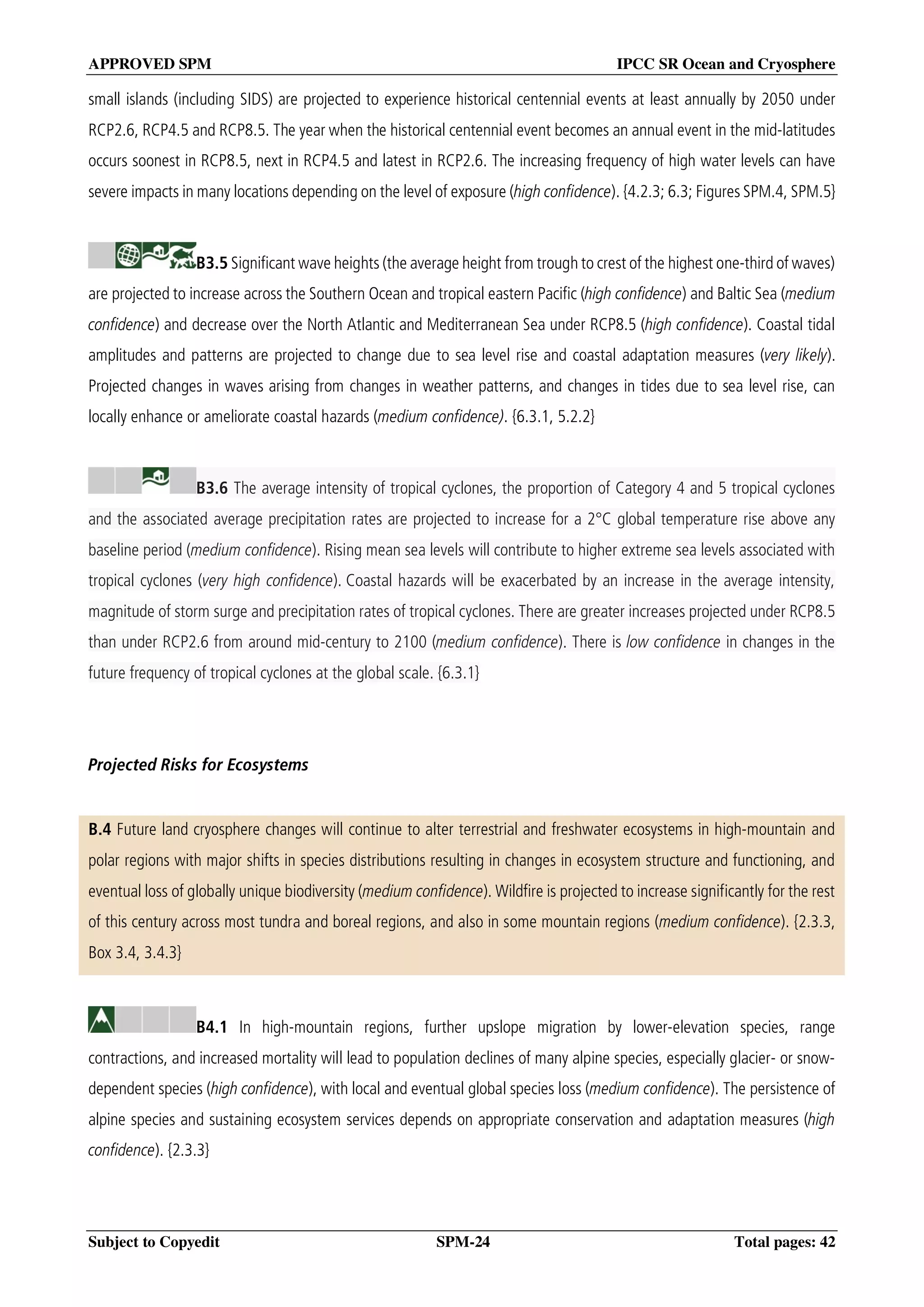 APPROVED SPM IPCC SR Ocean and Cryosphere
Subject to Copyedit SPM-24 Total pages: 42
small islands (including SIDS) are projected to experience historical centennial events at least annually by 2050 under
RCP2.6, RCP4.5 and RCP8.5. The year when the historical centennial event becomes an annual event in the mid-latitudes
occurs soonest in RCP8.5, next in RCP4.5 and latest in RCP2.6. The increasing frequency of high water levels can have
severe impacts in many locations depending on the level of exposure (high confidence). {4.2.3; 6.3; Figures SPM.4, SPM.5}
B3.5 Significant wave heights (the average height from trough to crest of the highest one-third of waves)
are projected to increase across the Southern Ocean and tropical eastern Pacific (high confidence) and Baltic Sea (medium
confidence) and decrease over the North Atlantic and Mediterranean Sea under RCP8.5 (high confidence). Coastal tidal
amplitudes and patterns are projected to change due to sea level rise and coastal adaptation measures (very likely).
Projected changes in waves arising from changes in weather patterns, and changes in tides due to sea level rise, can
locally enhance or ameliorate coastal hazards (medium confidence). {6.3.1, 5.2.2}
B3.6 The average intensity of tropical cyclones, the proportion of Category 4 and 5 tropical cyclones
and the associated average precipitation rates are projected to increase for a 2°C global temperature rise above any
baseline period (medium confidence). Rising mean sea levels will contribute to higher extreme sea levels associated with
tropical cyclones (very high confidence). Coastal hazards will be exacerbated by an increase in the average intensity,
magnitude of storm surge and precipitation rates of tropical cyclones. There are greater increases projected under RCP8.5
than under RCP2.6 from around mid-century to 2100 (medium confidence). There is low confidence in changes in the
future frequency of tropical cyclones at the global scale. {6.3.1}
Projected Risks for Ecosystems
B.4 Future land cryosphere changes will continue to alter terrestrial and freshwater ecosystems in high-mountain and
polar regions with major shifts in species distributions resulting in changes in ecosystem structure and functioning, and
eventual loss of globally unique biodiversity (medium confidence). Wildfire is projected to increase significantly for the rest
of this century across most tundra and boreal regions, and also in some mountain regions (medium confidence). {2.3.3,
Box 3.4, 3.4.3}
B4.1 In high-mountain regions, further upslope migration by lower-elevation species, range
contractions, and increased mortality will lead to population declines of many alpine species, especially glacier- or snow-
dependent species (high confidence), with local and eventual global species loss (medium confidence). The persistence of
alpine species and sustaining ecosystem services depends on appropriate conservation and adaptation measures (high
confidence). {2.3.3}
 