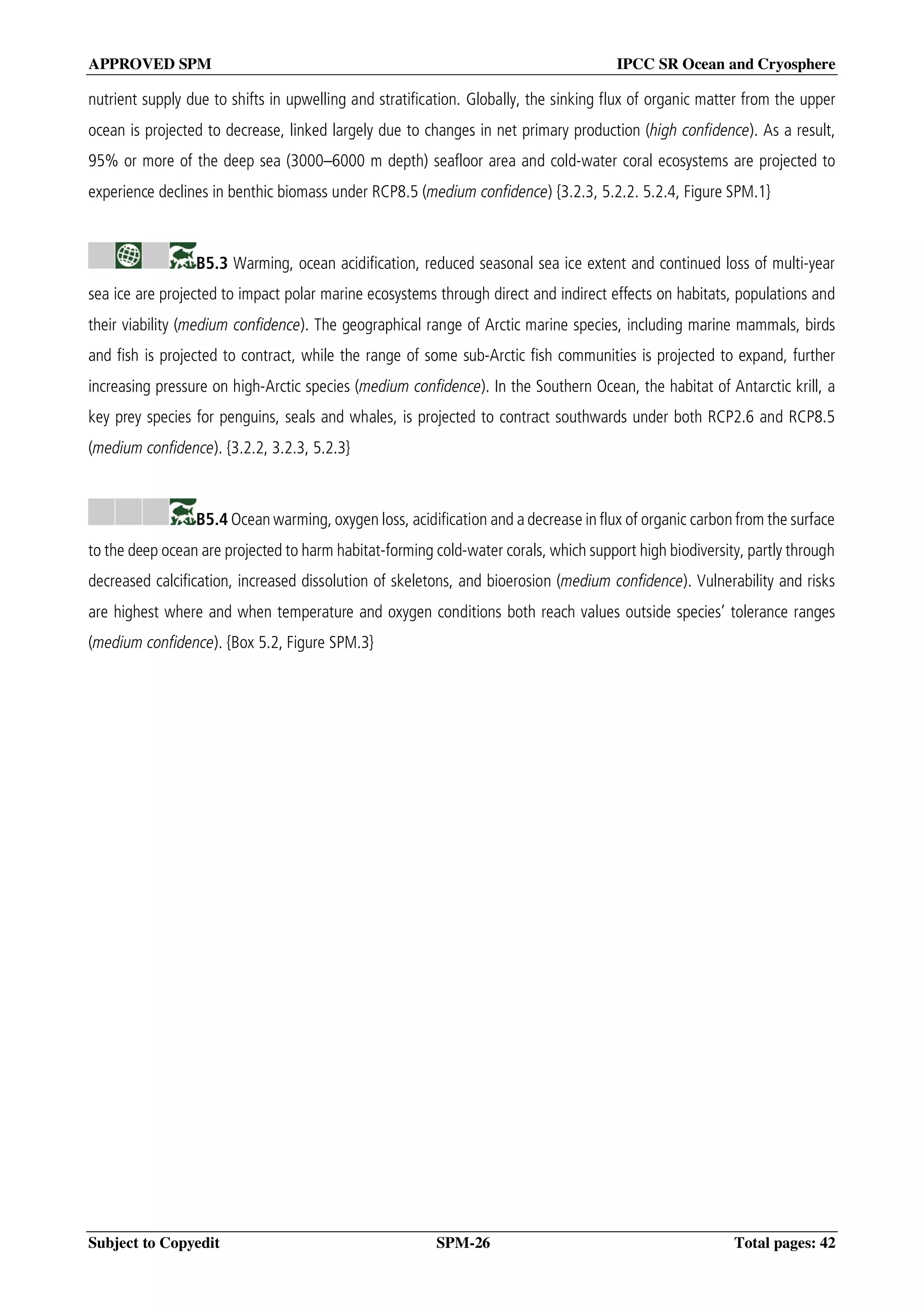 APPROVED SPM IPCC SR Ocean and Cryosphere
Subject to Copyedit SPM-26 Total pages: 42
nutrient supply due to shifts in upwelling and stratification. Globally, the sinking flux of organic matter from the upper
ocean is projected to decrease, linked largely due to changes in net primary production (high confidence). As a result,
95% or more of the deep sea (3000–6000 m depth) seafloor area and cold-water coral ecosystems are projected to
experience declines in benthic biomass under RCP8.5 (medium confidence) {3.2.3, 5.2.2. 5.2.4, Figure SPM.1}
B5.3 Warming, ocean acidification, reduced seasonal sea ice extent and continued loss of multi-year
sea ice are projected to impact polar marine ecosystems through direct and indirect effects on habitats, populations and
their viability (medium confidence). The geographical range of Arctic marine species, including marine mammals, birds
and fish is projected to contract, while the range of some sub-Arctic fish communities is projected to expand, further
increasing pressure on high-Arctic species (medium confidence). In the Southern Ocean, the habitat of Antarctic krill, a
key prey species for penguins, seals and whales, is projected to contract southwards under both RCP2.6 and RCP8.5
(medium confidence). {3.2.2, 3.2.3, 5.2.3}
B5.4 Ocean warming, oxygen loss, acidification and a decrease in flux of organic carbon from the surface
to the deep ocean are projected to harm habitat-forming cold-water corals, which support high biodiversity, partly through
decreased calcification, increased dissolution of skeletons, and bioerosion (medium confidence). Vulnerability and risks
are highest where and when temperature and oxygen conditions both reach values outside species’ tolerance ranges
(medium confidence). {Box 5.2, Figure SPM.3}
 