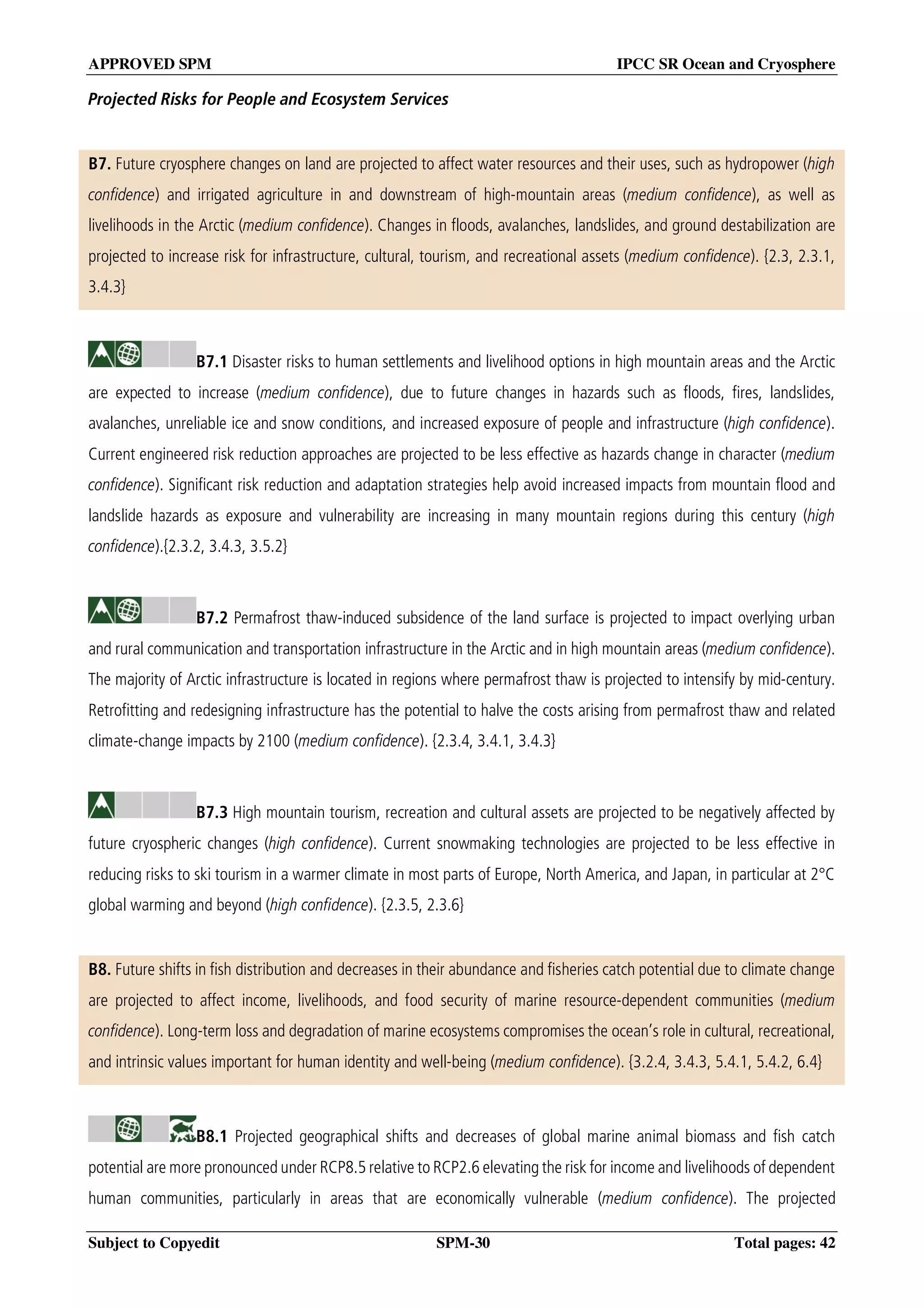 APPROVED SPM IPCC SR Ocean and Cryosphere
Subject to Copyedit SPM-30 Total pages: 42
Projected Risks for People and Ecosystem Services
B7. Future cryosphere changes on land are projected to affect water resources and their uses, such as hydropower (high
confidence) and irrigated agriculture in and downstream of high-mountain areas (medium confidence), as well as
livelihoods in the Arctic (medium confidence). Changes in floods, avalanches, landslides, and ground destabilization are
projected to increase risk for infrastructure, cultural, tourism, and recreational assets (medium confidence). {2.3, 2.3.1,
3.4.3}
B7.1 Disaster risks to human settlements and livelihood options in high mountain areas and the Arctic
are expected to increase (medium confidence), due to future changes in hazards such as floods, fires, landslides,
avalanches, unreliable ice and snow conditions, and increased exposure of people and infrastructure (high confidence).
Current engineered risk reduction approaches are projected to be less effective as hazards change in character (medium
confidence). Significant risk reduction and adaptation strategies help avoid increased impacts from mountain flood and
landslide hazards as exposure and vulnerability are increasing in many mountain regions during this century (high
confidence).{2.3.2, 3.4.3, 3.5.2}
B7.2 Permafrost thaw-induced subsidence of the land surface is projected to impact overlying urban
and rural communication and transportation infrastructure in the Arctic and in high mountain areas (medium confidence).
The majority of Arctic infrastructure is located in regions where permafrost thaw is projected to intensify by mid-century.
Retrofitting and redesigning infrastructure has the potential to halve the costs arising from permafrost thaw and related
climate-change impacts by 2100 (medium confidence). {2.3.4, 3.4.1, 3.4.3}
B7.3 High mountain tourism, recreation and cultural assets are projected to be negatively affected by
future cryospheric changes (high confidence). Current snowmaking technologies are projected to be less effective in
reducing risks to ski tourism in a warmer climate in most parts of Europe, North America, and Japan, in particular at 2°C
global warming and beyond (high confidence). {2.3.5, 2.3.6}
B8. Future shifts in fish distribution and decreases in their abundance and fisheries catch potential due to climate change
are projected to affect income, livelihoods, and food security of marine resource-dependent communities (medium
confidence). Long-term loss and degradation of marine ecosystems compromises the ocean’s role in cultural, recreational,
and intrinsic values important for human identity and well-being (medium confidence). {3.2.4, 3.4.3, 5.4.1, 5.4.2, 6.4}
B8.1 Projected geographical shifts and decreases of global marine animal biomass and fish catch
potential are more pronounced under RCP8.5 relative to RCP2.6 elevating the risk for income and livelihoods of dependent
human communities, particularly in areas that are economically vulnerable (medium confidence). The projected
 